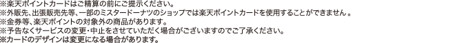 ※楽天ポイントカードはご清算の前にご呈示ください。※外販先、出張販売先等、一部のミスタードーナツのショップでは楽天ポイントカードを使用する事ができません。※金権等、楽天ポイントの対象外の商品があります。※予告なくサービスの変更・中止をさせていただく場合がございますのでご了承ください。 ※カードのデザインは変更になる場合があります。