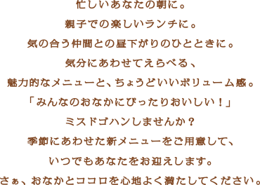 忙しいあなたの朝に。親子での楽しいランチに。気の合う仲間との昼下がりのひとときに。気分にあわせてえらべる、魅力的なメニューと、ちょうどいいボリューム感。「みんなのおなかにぴったりおしいい！」ミスドゴハンしませんか？季節にあわせた新メニューをご用意して、いつでもあなたをお迎えします。さぁ、おなかとココロを心地よく満たしてください。