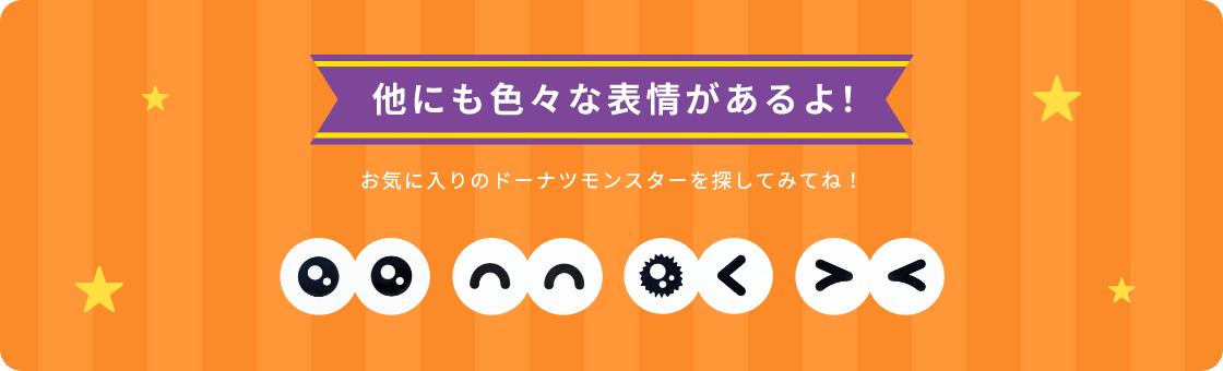 他にも色々な表情があるよ！お気に入りのドーナツモンスターを探してみてね！