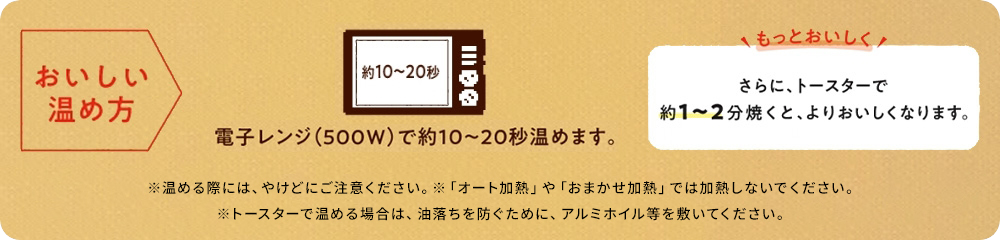 おいしい温め方 電子レンジ(500W)で約10から20秒温めます。 さらに、トースターで1から2分焼くと、よりおいしくなります。