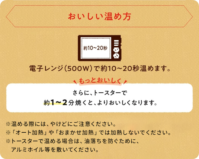 おいしい温め方 電子レンジ(500W)で約10から20秒温めます。 さらに、トースターで1から2分焼くと、よりおいしくなります。