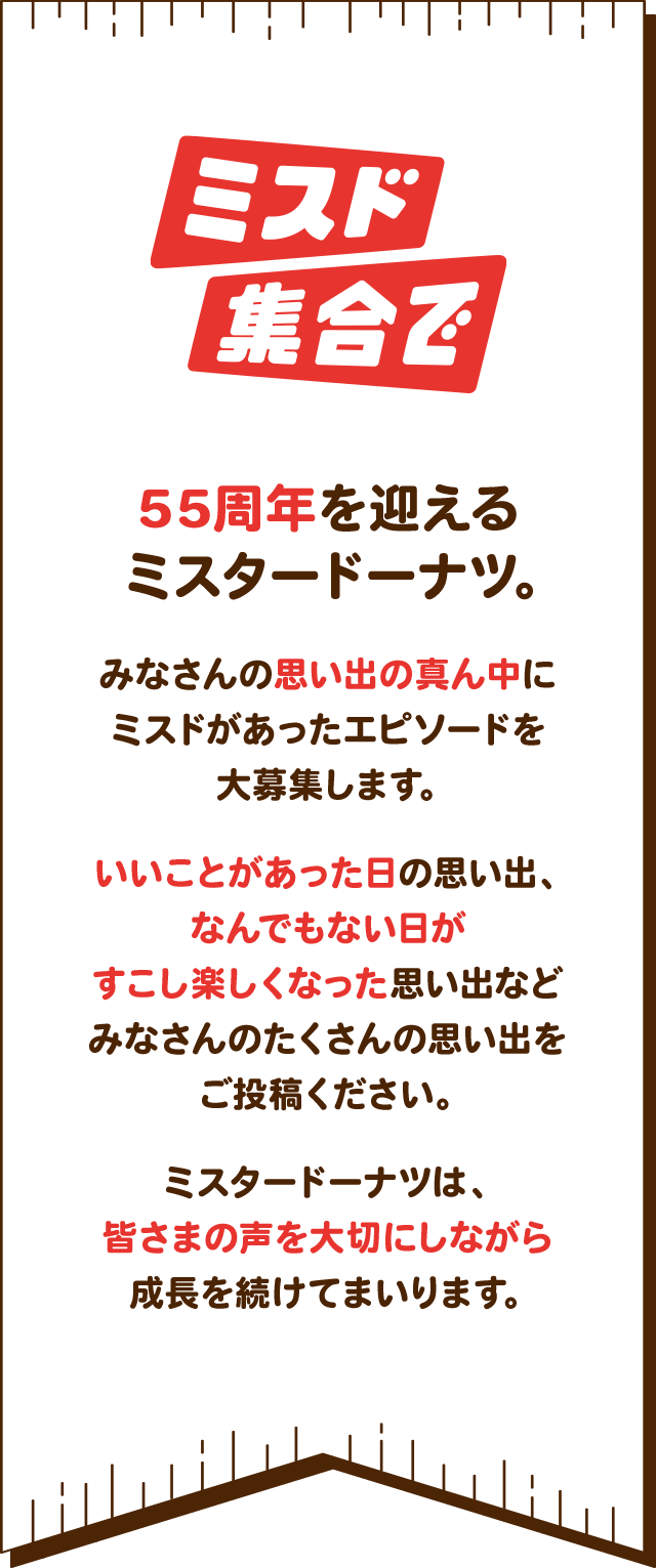 ミスド集合で 55周年を迎えるミスタードーナツ。みなさんの思い出の真ん中にミスドがあったエピソードを大募集します。いいことがあった日の思い出、なんでもない日がすこし楽しくなった思い出などみなさんのたくさんの思い出をご投稿ください。ミスタードーナツは、皆さまの声を大切にしながら成長を続けてまいります。