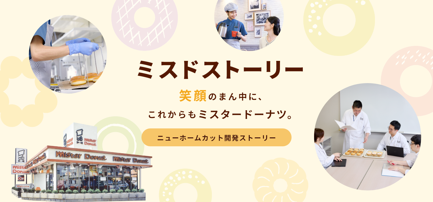 ミスドストーリー 笑顔のまん中に、これからもミスタードーナツ。　ニューホームカット開発ストーリー