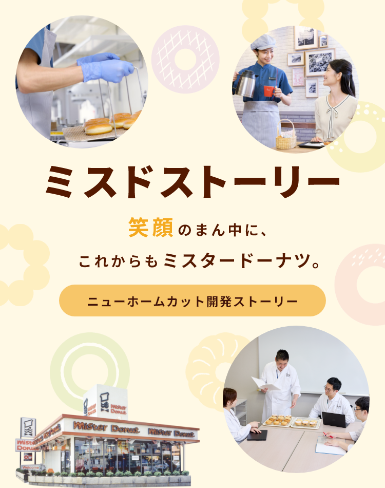 ミスドストーリー 笑顔のまん中に、これからもミスタードーナツ。　ニューホームカット開発ストーリー