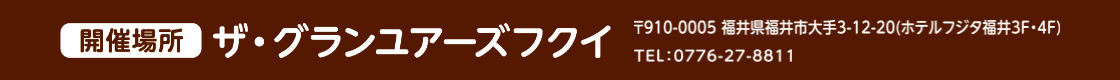階催場所 ザ・グランユアーズフクイ 郵便番号910-0005 福井県福井市福井市大手3丁目12-20（ホテルフジタフクイ3階・4階） 電話番号0776-27-8811