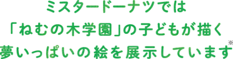 ミスタードーナツでは　「ねむの木学園」の子どもが描く　夢いっぱいの絵を展示しています